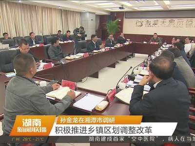 孙金龙在湘潭市调研 积极推进乡镇区划调整改革