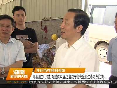 许达哲在益阳调研 用心用力用情打好脱贫攻坚战 坚决守住安全和生态两条底线