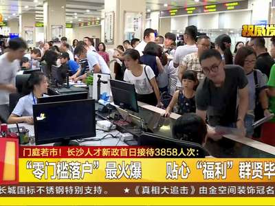 门庭若市！长沙人才新政首日接待3858人次