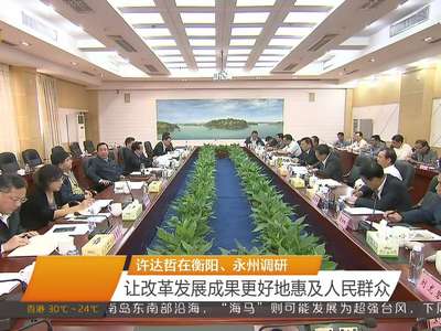 许达哲在衡阳、永州调研 让改革发展成果更好地惠及人民群众