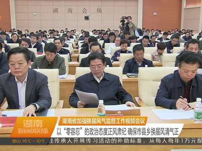 湖南省加强换届风气监督工作视频会议 以“零容忍”的政治态度正风肃纪