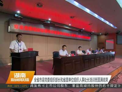 全省市县党委组织部长和省直单位组织人事处长培训班圆满结束