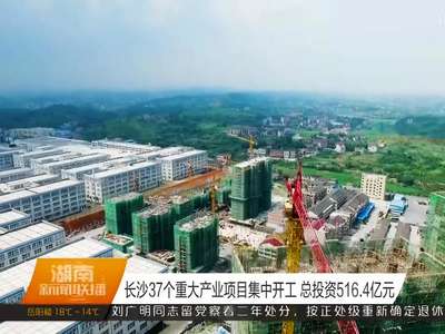 长沙37个重大产业项目集中开工 总投资516.4亿元