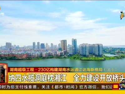 湖南超级工程·230亿构建湖南水运通江达海新格局